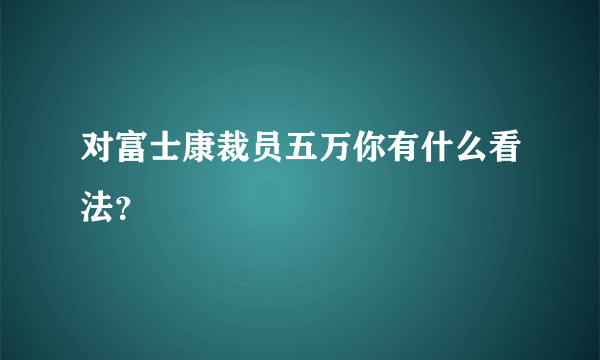 对富士康裁员五万你有什么看法？