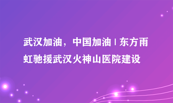 武汉加油，中国加油 | 东方雨虹驰援武汉火神山医院建设