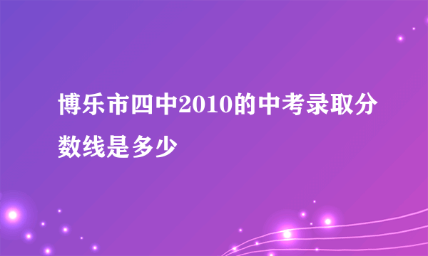 博乐市四中2010的中考录取分数线是多少