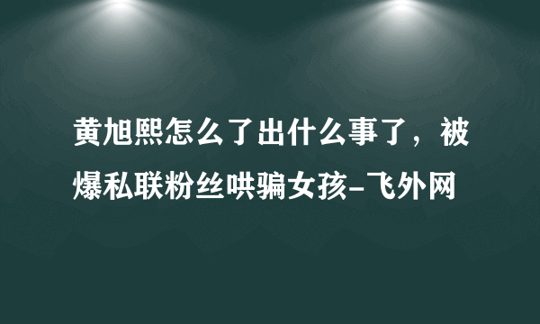 黄旭熙怎么了出什么事了，被爆私联粉丝哄骗女孩-飞外网