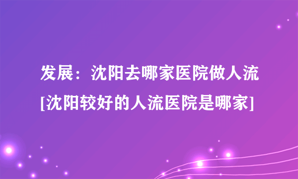 发展：沈阳去哪家医院做人流[沈阳较好的人流医院是哪家]