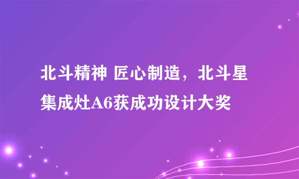 北斗精神 匠心制造，北斗星集成灶A6获成功设计大奖