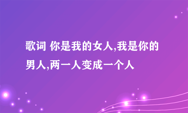 歌词 你是我的女人,我是你的男人,两一人变成一个人