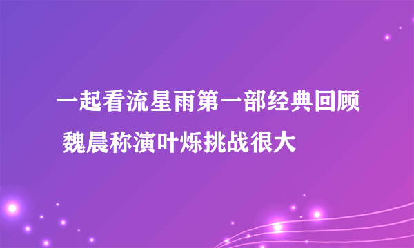 一起看流星雨第一部经典回顾 魏晨称演叶烁挑战很大