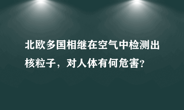 北欧多国相继在空气中检测出核粒子，对人体有何危害？