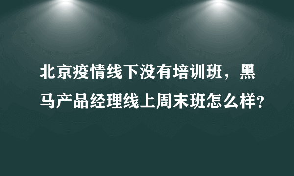 北京疫情线下没有培训班，黑马产品经理线上周末班怎么样？