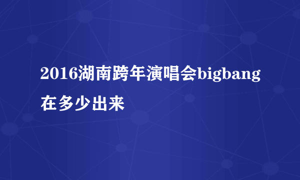 2016湖南跨年演唱会bigbang在多少出来