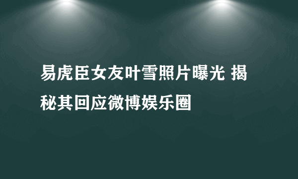 易虎臣女友叶雪照片曝光 揭秘其回应微博娱乐圈