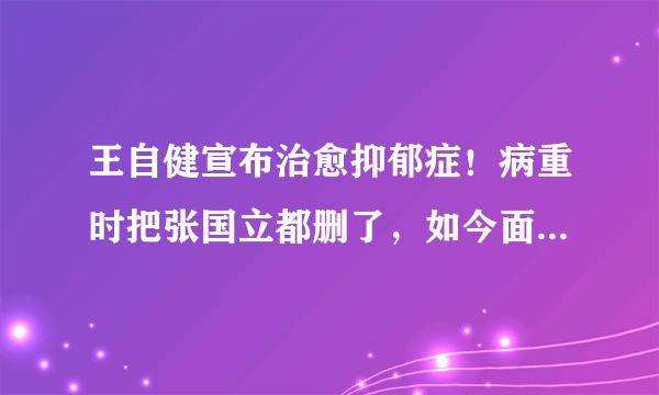 王自健宣布治愈抑郁症！病重时把张国立都删了，如今面貌焕然一新