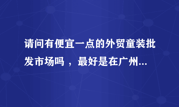 请问有便宜一点的外贸童装批发市场吗 ，最好是在广州。。。谢谢