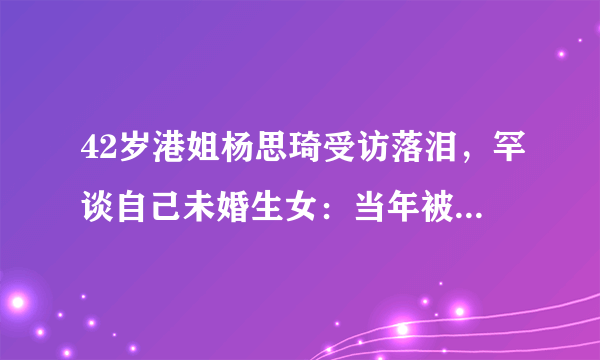 42岁港姐杨思琦受访落泪，罕谈自己未婚生女：当年被指责很痛苦