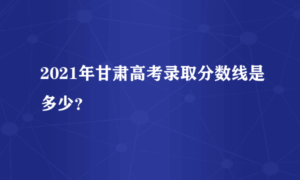 2021年甘肃高考录取分数线是多少？