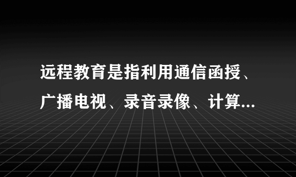 远程教育是指利用通信函授、广播电视、录音录像、计算机网络等作为媒体进行的一种教育培训活动,其发展大致经历了三个阶段,即 通信型 阶段、广 播电视阶段和 计算机信息网络 阶段。