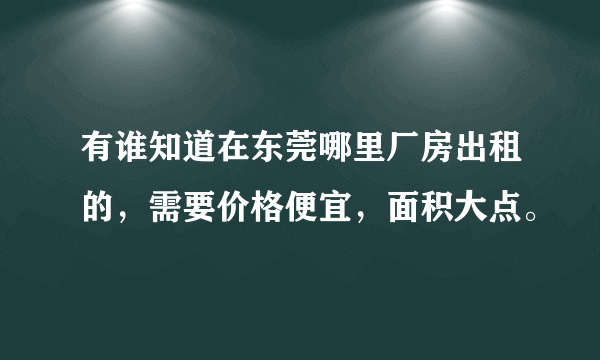 有谁知道在东莞哪里厂房出租的，需要价格便宜，面积大点。