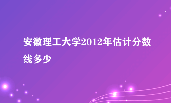 安徽理工大学2012年估计分数线多少