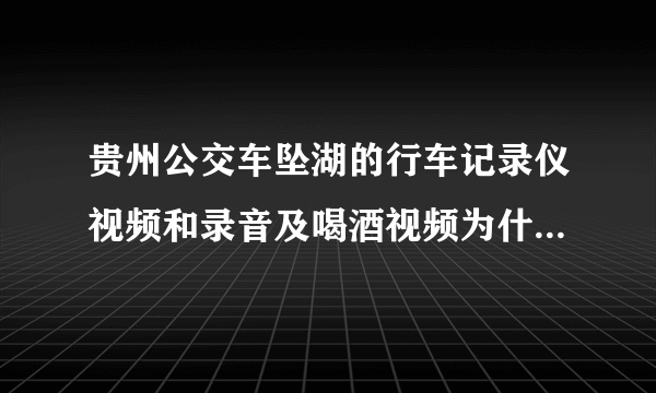 贵州公交车坠湖的行车记录仪视频和录音及喝酒视频为什么不公布？