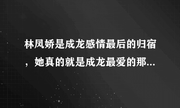 林凤娇是成龙感情最后的归宿，她真的就是成龙最爱的那一个吗？