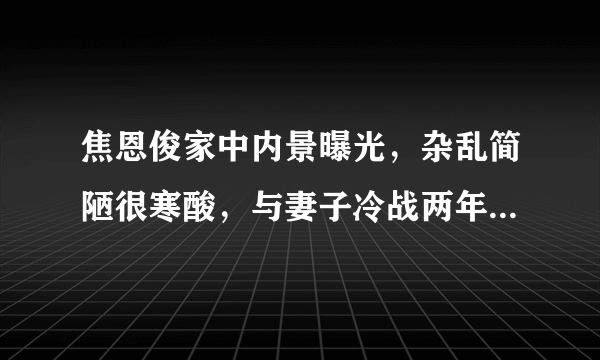 焦恩俊家中内景曝光，杂乱简陋很寒酸，与妻子冷战两年至今不离婚？