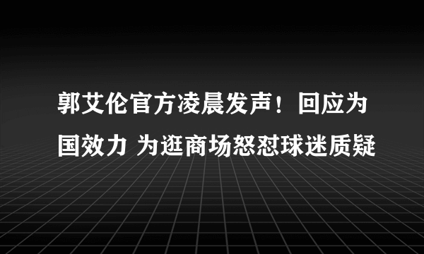 郭艾伦官方凌晨发声！回应为国效力 为逛商场怒怼球迷质疑