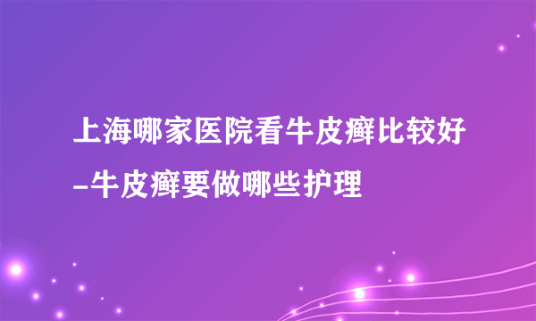 上海哪家医院看牛皮癣比较好-牛皮癣要做哪些护理