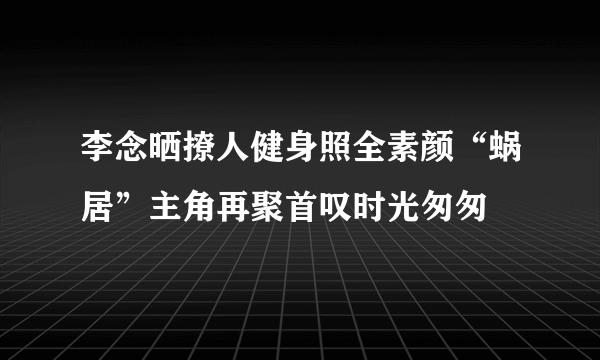 李念晒撩人健身照全素颜“蜗居”主角再聚首叹时光匆匆