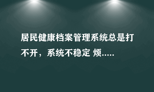 居民健康档案管理系统总是打不开，系统不稳定 烦.....求解决办法？