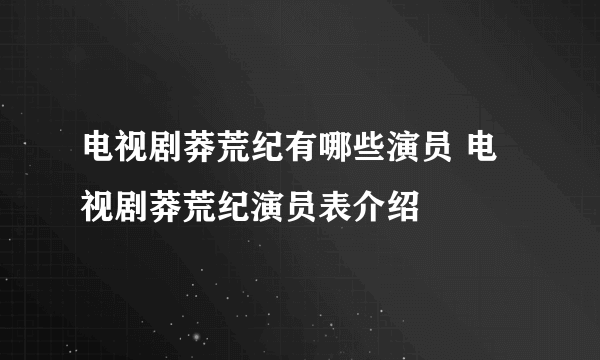 电视剧莽荒纪有哪些演员 电视剧莽荒纪演员表介绍