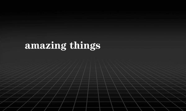 amazing things