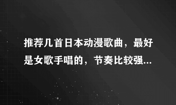 推荐几首日本动漫歌曲，最好是女歌手唱的，节奏比较强烈那种发歌名哦。