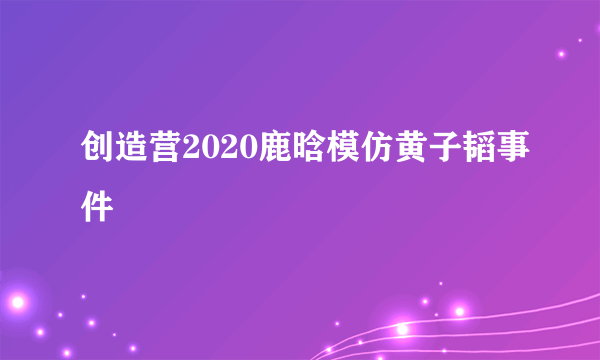 创造营2020鹿晗模仿黄子韬事件