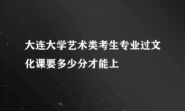 大连大学艺术类考生专业过文化课要多少分才能上