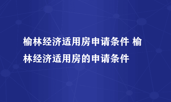 榆林经济适用房申请条件 榆林经济适用房的申请条件