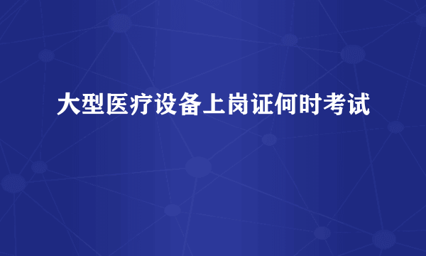 大型医疗设备上岗证何时考试