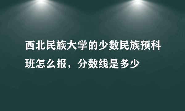 西北民族大学的少数民族预科班怎么报，分数线是多少