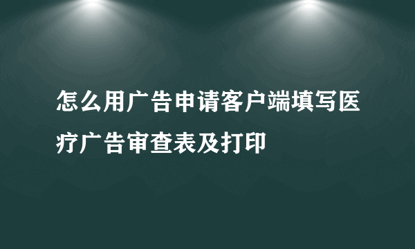 怎么用广告申请客户端填写医疗广告审查表及打印