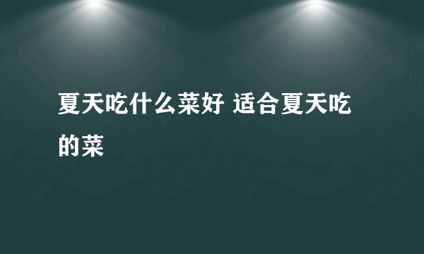 夏天吃什么菜好 适合夏天吃的菜