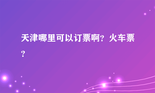 天津哪里可以订票啊？火车票？