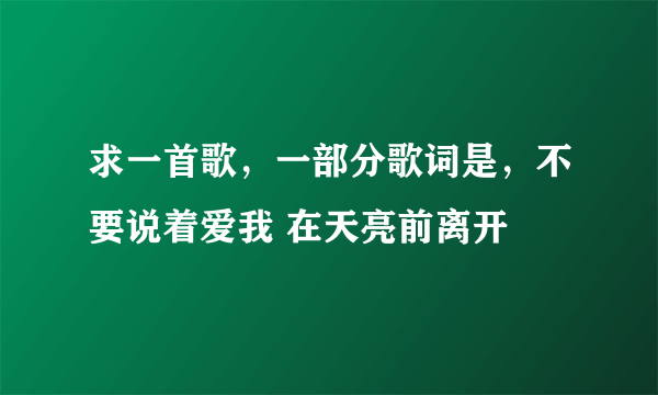 求一首歌，一部分歌词是，不要说着爱我 在天亮前离开