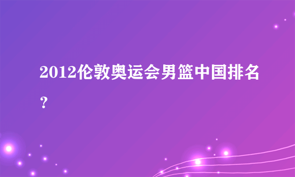 2012伦敦奥运会男篮中国排名？