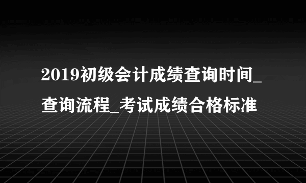 2019初级会计成绩查询时间_查询流程_考试成绩合格标准