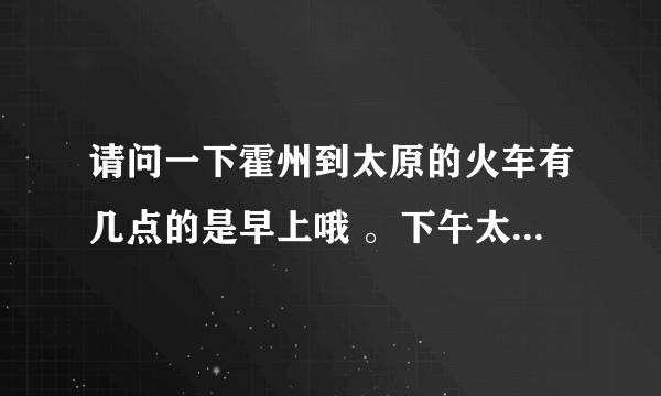 请问一下霍州到太原的火车有几点的是早上哦 。下午太原到霍州有几点的。