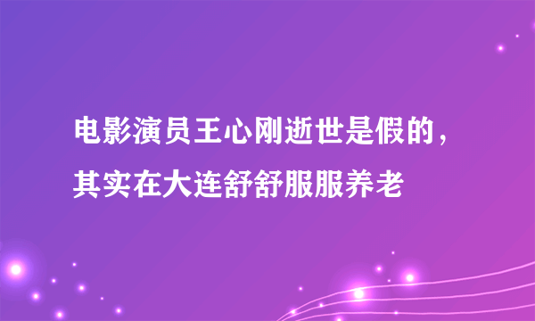 电影演员王心刚逝世是假的，其实在大连舒舒服服养老 