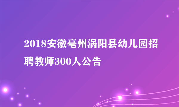 2018安徽亳州涡阳县幼儿园招聘教师300人公告