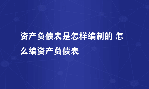 资产负债表是怎样编制的 怎么编资产负债表