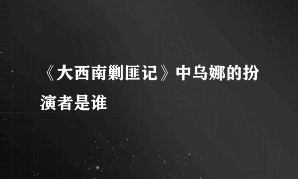 《大西南剿匪记》中乌娜的扮演者是谁