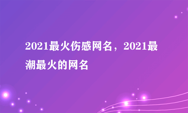 2021最火伤感网名，2021最潮最火的网名