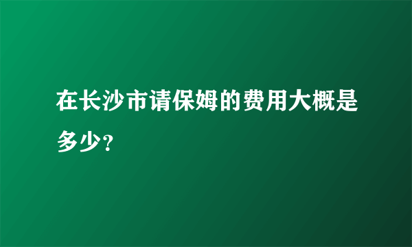 在长沙市请保姆的费用大概是多少？