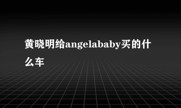 黄晓明给angelababy买的什么车