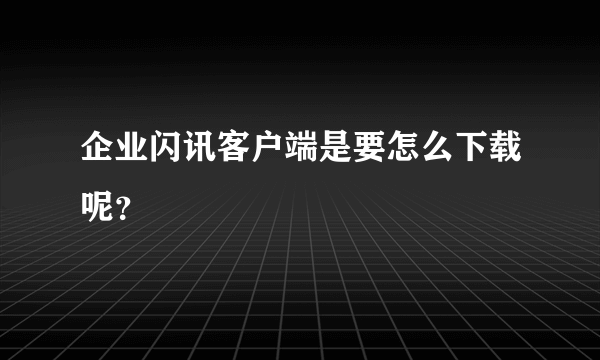 企业闪讯客户端是要怎么下载呢？