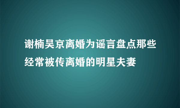 谢楠吴京离婚为谣言盘点那些经常被传离婚的明星夫妻